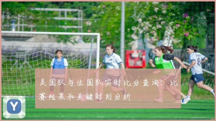 美国队与法国队实时比分查询：比赛结果和关键时刻分析