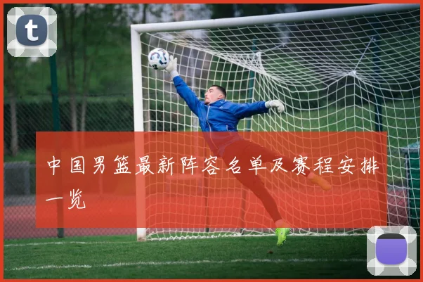 中国男篮最新阵容名单及赛程安排一览