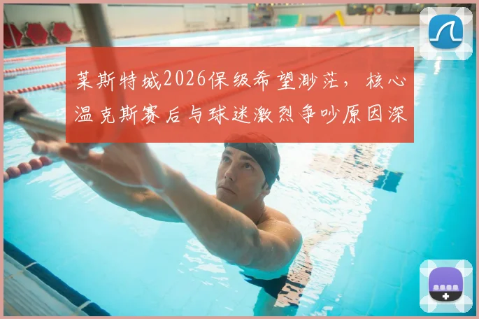 莱斯特城2026保级希望渺茫，核心温克斯赛后与球迷激烈争吵原因深度剖析