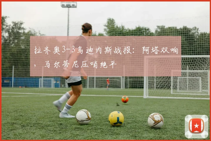 拉齐奥3-3乌迪内斯战报：阿塔双响，马尔蒂尼压哨绝平