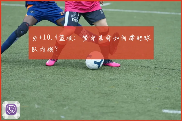 分+10.4篮板：努尔基奇如何撑起球队内线？