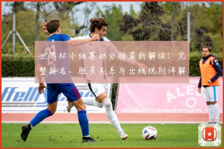 世界杯小组赛积分榜最新解读：完整排名、胜负关系与出线规则详解