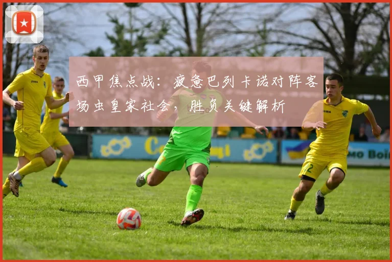 西甲焦点战：疲惫巴列卡诺对阵客场虫皇家社会，胜负关键解析