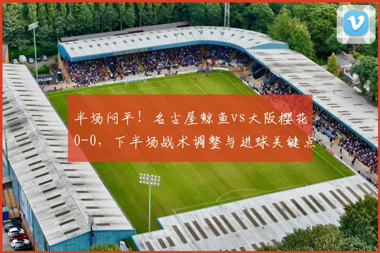 半场闷平！名古屋鲸鱼vs大阪樱花0-0，下半场战术调整与进球关键点分析