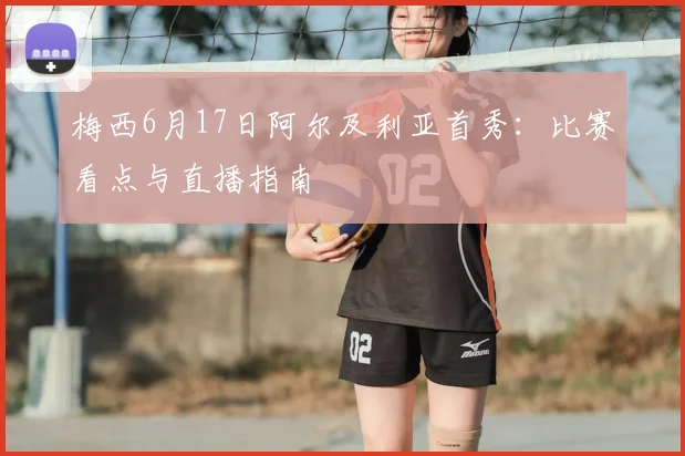 梅西6月17日阿尔及利亚首秀：比赛看点与直播指南
