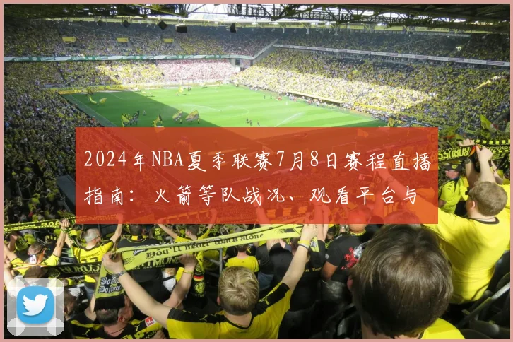 2024年NBA夏季联赛7月8日赛程直播指南：火箭等队战况、观看平台与全场集锦回放