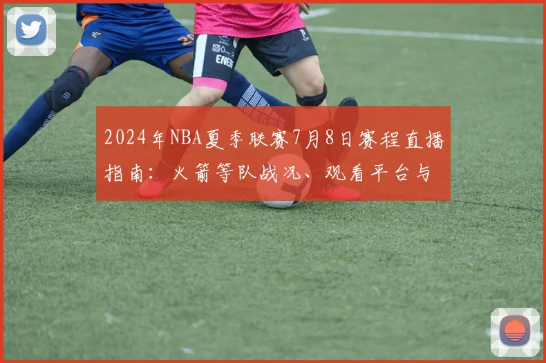 2024年NBA夏季联赛7月8日赛程直播指南：火箭等队战况、观看平台与全场集锦回放