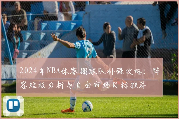 2024年NBA休赛期球队补强攻略：阵容短板分析与自由市场目标推荐