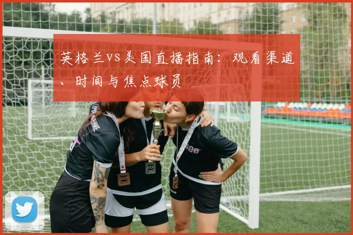 英格兰vs美国直播指南：观看渠道、时间与焦点球员