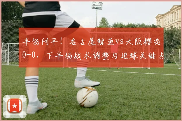 半场闷平！名古屋鲸鱼vs大阪樱花0-0，下半场战术调整与进球关键点分析